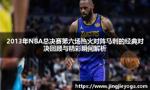 2013年NBA总决赛第六场热火对阵马刺的经典对决回顾与精彩瞬间解析