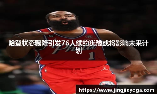 哈登状态骤降引发76人续约犹豫或将影响未来计划